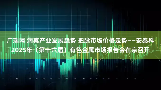 广瑞网 洞察产业发展趋势 把脉市场价格走势——安泰科2025年（第十六届）有色金属市场报告会在京召开