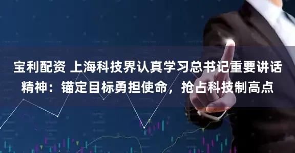 宝利配资 上海科技界认真学习总书记重要讲话精神：锚定目标勇担使命，抢占科技制高点