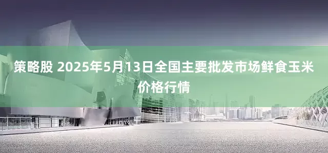策略股 2025年5月13日全国主要批发市场鲜食玉米价格行情