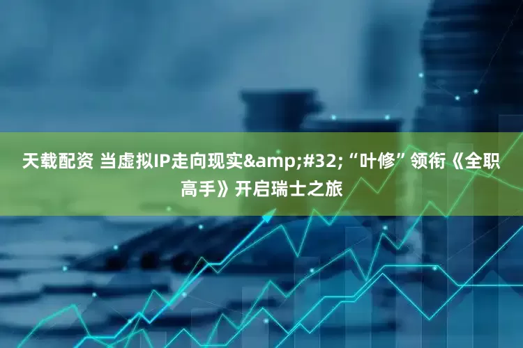 天载配资 当虚拟IP走向现实&#32;“叶修”领衔《全职高手》开启瑞士之旅