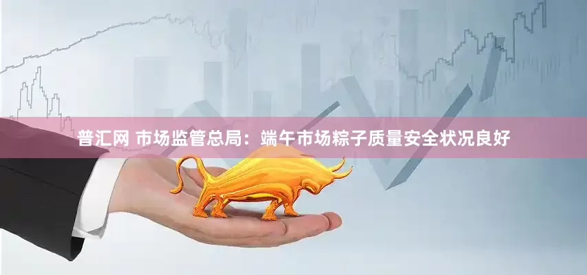 普汇网 市场监管总局：端午市场粽子质量安全状况良好