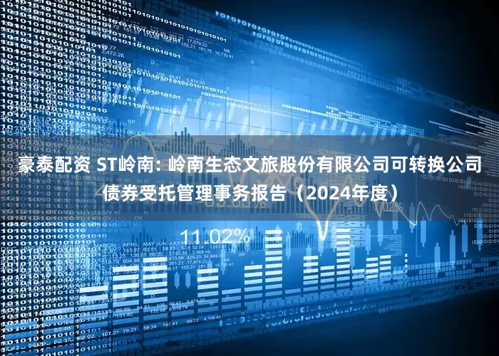 豪泰配资 ST岭南: 岭南生态文旅股份有限公司可转换公司债券受托管理事务报告(2024年度)