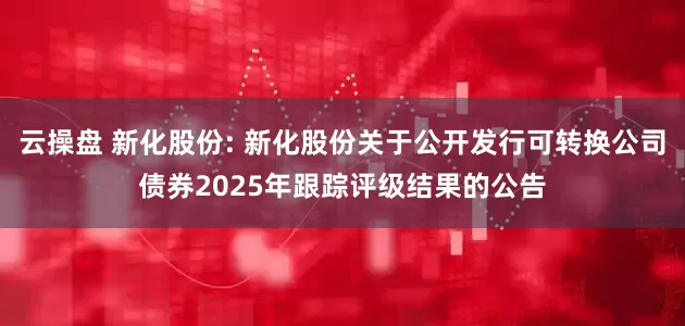 云操盘 新化股份: 新化股份关于公开发行可转换公司债券2025年跟踪评级结果的公告
