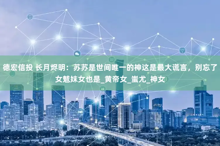 德宏信投 长月烬明：苏苏是世间唯一的神这是最大谎言，别忘了女魃妺女也是_黄帝女_蚩尤_神女