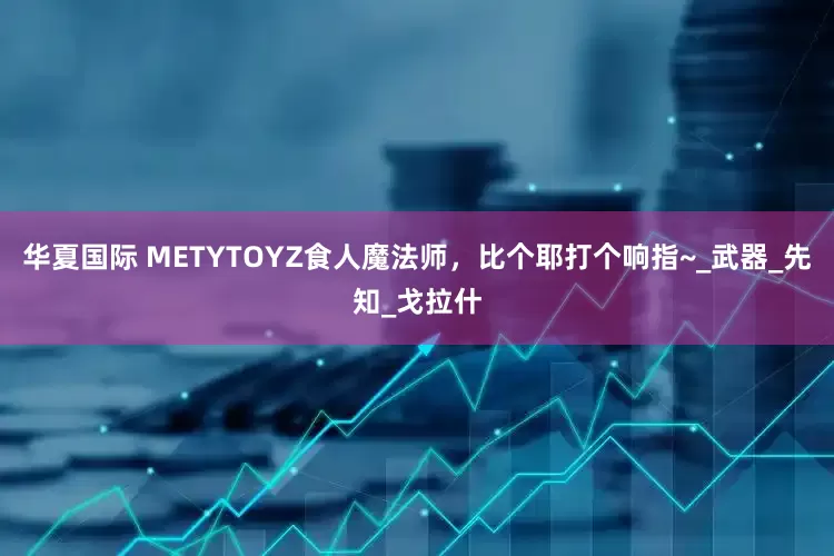 华夏国际 METYTOYZ食人魔法师，比个耶打个响指~_武器_先知_戈拉什