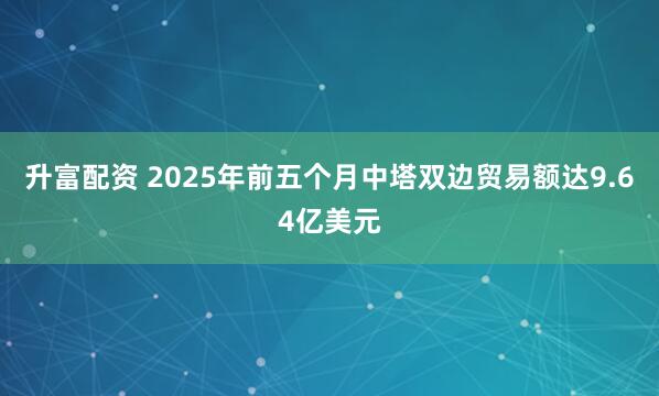 升富配资 2025年前五个月中塔双边贸易额达9.64亿美元