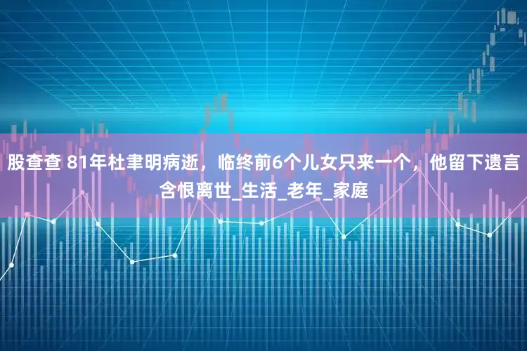 股查查 81年杜聿明病逝，临终前6个儿女只来一个，他留下遗言含恨离世_生活_老年_家庭