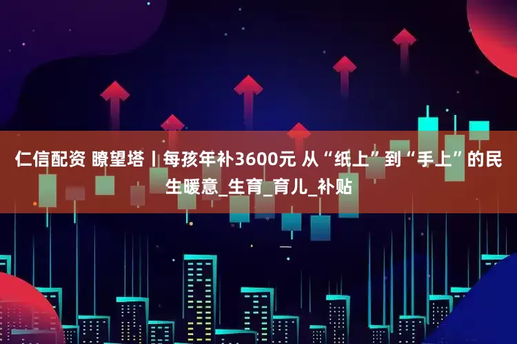 仁信配资 瞭望塔丨每孩年补3600元 从“纸上”到“手上”的民生暖意_生育_育儿_补贴