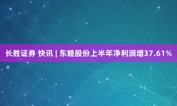 长胜证券 快讯 | 东睦股份上半年净利润增37.61%