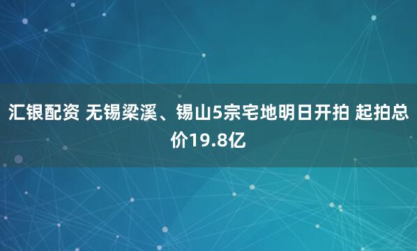 汇银配资 无锡梁溪、锡山5宗宅地明日开拍 起拍总价19.8亿