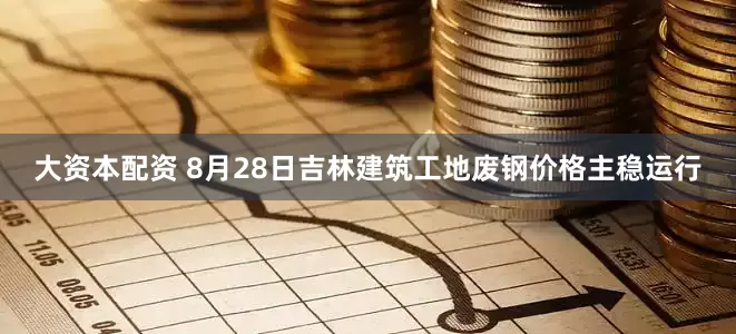 大资本配资 8月28日吉林建筑工地废钢价格主稳运行