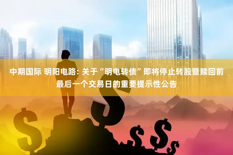 中期国际 明阳电路: 关于“明电转债”即将停止转股暨赎回前最后一个交易日的重要提示性公告