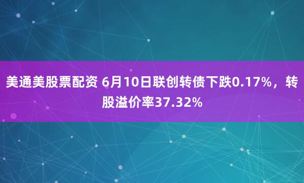 美通美股票配资 6月10日联创转债下跌0.17%，转股溢价率37.32%