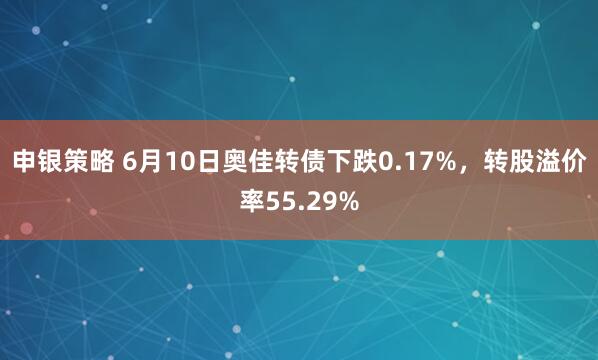 申银策略 6月10日奥佳转债下跌0.17%，转股溢价率55.29%