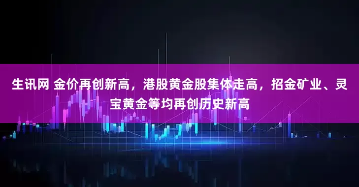 生讯网 金价再创新高,港股黄金股集体走高,招金矿业、灵宝黄金等均再创历史新高