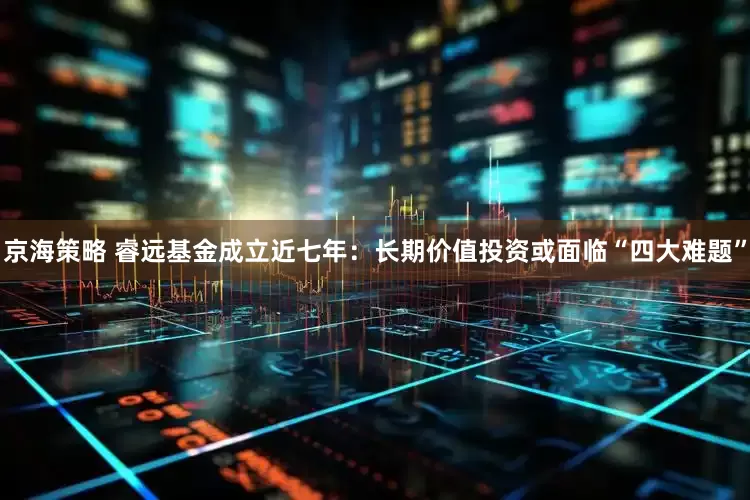 京海策略 睿远基金成立近七年:长期价值投资或面临“四大难题”