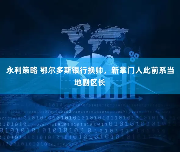 永利策略 鄂尔多斯银行换帅，新掌门人此前系当地副区长